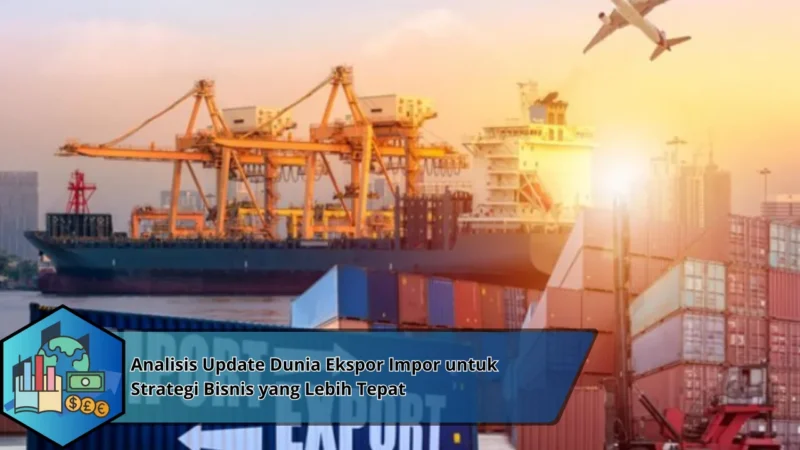 Analisis Update Dunia Ekspor Impor untuk Strategi Bisnis yang Lebih Tepat