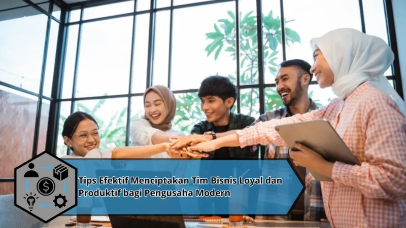 Tips Efektif Menciptakan Tim Bisnis Loyal dan Produktif bagi Pengusaha Modern